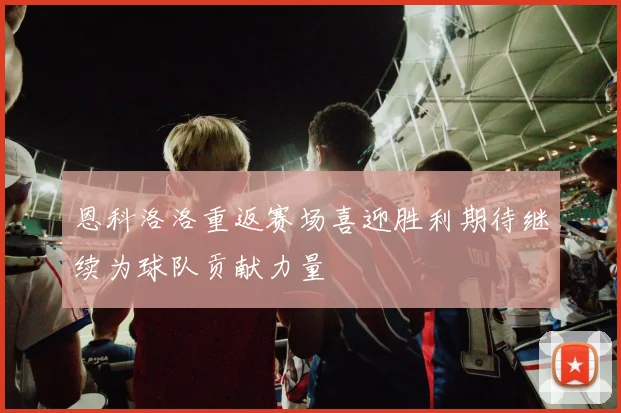 恩科洛洛重返赛场喜迎胜利期待继续为球队贡献力量