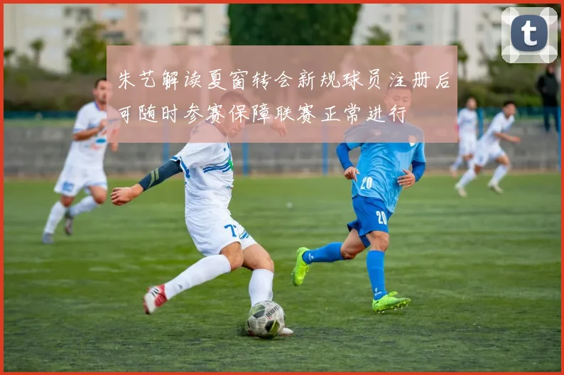 朱艺解读夏窗转会新规球员注册后可随时参赛保障联赛正常进行
