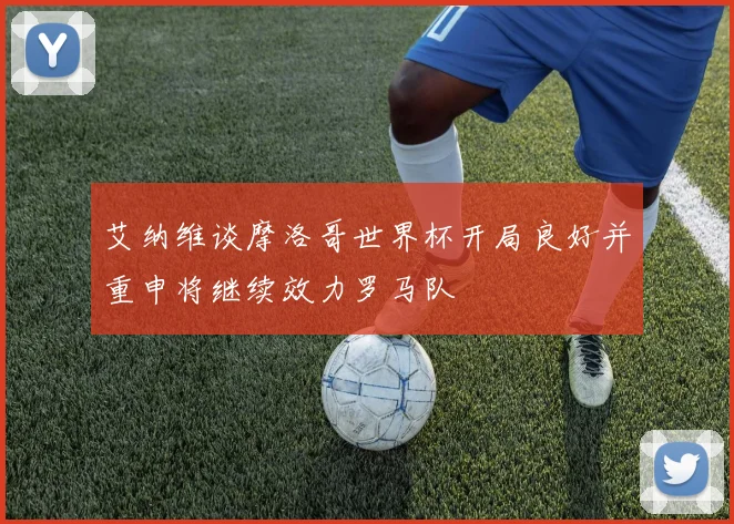 艾纳维谈摩洛哥世界杯开局良好并重申将继续效力罗马队