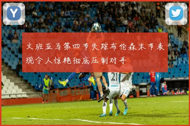 文班亚马第四节失踪布伦森末节表现令人惊艳彻底压制对手