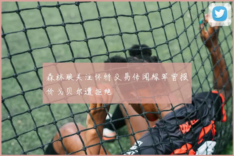 森林狼关注怀特交易传闻绿军曾报价戈贝尔遭拒绝