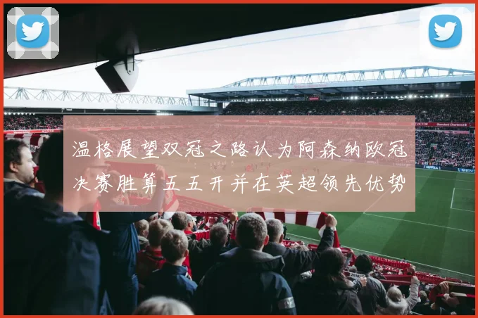 温格展望双冠之路认为阿森纳欧冠决赛胜算五五开并在英超领先优势明显