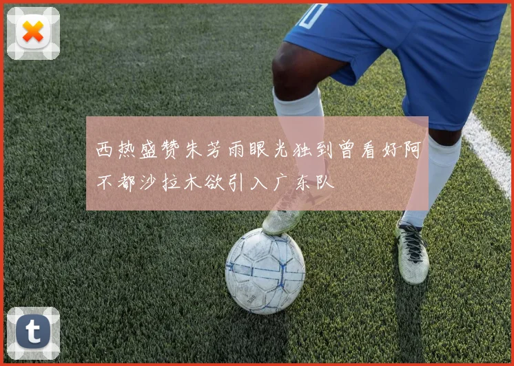 西热盛赞朱芳雨眼光独到曾看好阿不都沙拉木欲引入广东队