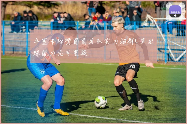 丰塞卡称赞葡萄牙队实力超群C罗进球能力无可置疑